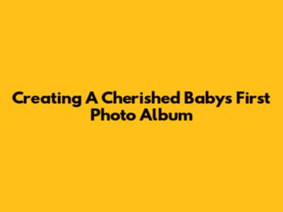 Creating A Cherished Baby's First Photo Album