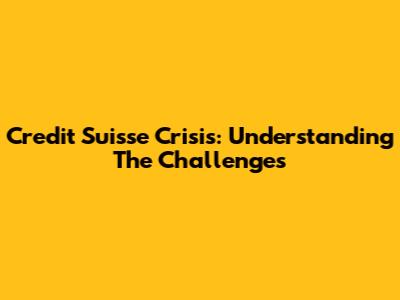 Credit Suisse Crisis: Understanding The Challenges