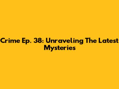 Crime Ep. 38: Unraveling The Latest Mysteries