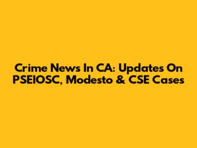 Crime News In CA: Updates On PSEIOSC, Modesto & CSE Cases