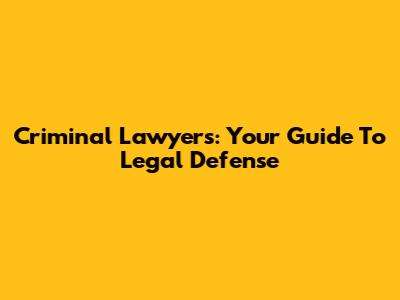Criminal Lawyers: Your Guide To Legal Defense