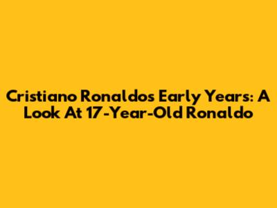 Cristiano Ronaldo's Early Years: A Look At 17-Year-Old Ronaldo