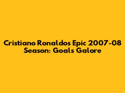 Cristiano Ronaldo's Epic 2007-08 Season: Goals Galore