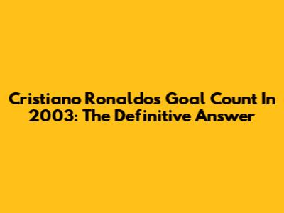 Cristiano Ronaldo's Goal Count In 2003: The Definitive Answer