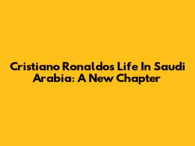Cristiano Ronaldo's Life In Saudi Arabia: A New Chapter