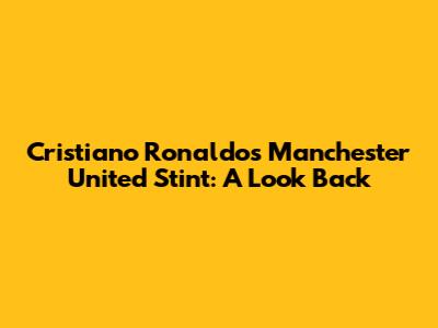 Cristiano Ronaldo's Manchester United Stint: A Look Back