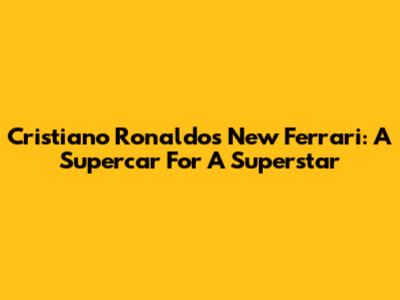 Cristiano Ronaldo's New Ferrari: A Supercar For A Superstar