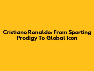 Cristiano Ronaldo: From Sporting Prodigy To Global Icon