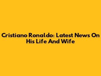 Cristiano Ronaldo: Latest News On His Life And Wife