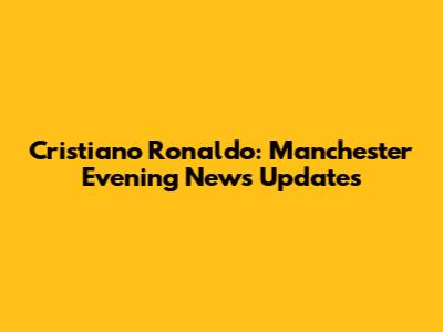 Cristiano Ronaldo: Manchester Evening News Updates