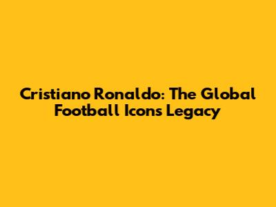 Cristiano Ronaldo: The Global Football Icon's Legacy