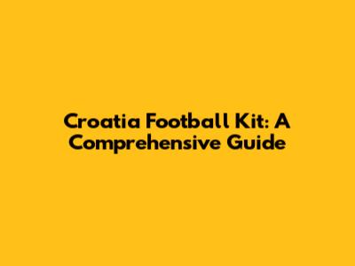 Croatia Football Kit: A Comprehensive Guide