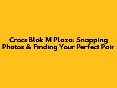 Crocs Blok M Plaza: Snapping Photos & Finding Your Perfect Pair