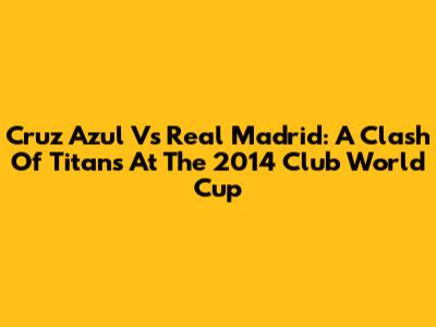 Cruz Azul Vs Real Madrid: A Clash Of Titans At The 2014 Club World Cup