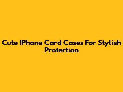 Cute IPhone Card Cases For Stylish Protection