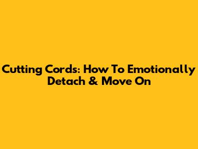 Cutting Cords: How To Emotionally Detach & Move On