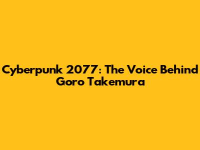 Cyberpunk 2077: The Voice Behind Goro Takemura