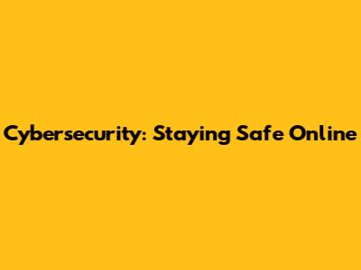 Cybersecurity: Staying Safe Online