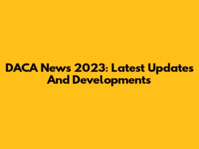 DACA News 2023: Latest Updates And Developments