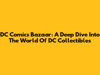 DC Comics Bazaar: A Deep Dive Into The World Of DC Collectibles