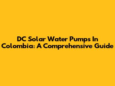 DC Solar Water Pumps In Colombia: A Comprehensive Guide