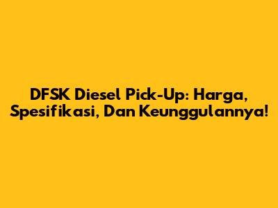 DFSK Diesel Pick-Up: Harga, Spesifikasi, Dan Keunggulannya!