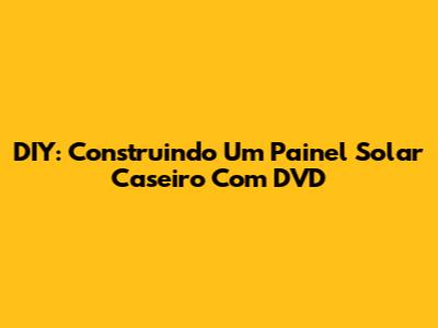 DIY: Construindo Um Painel Solar Caseiro Com DVD