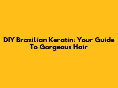 DIY Brazilian Keratin: Your Guide To Gorgeous Hair