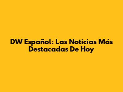 DW Español: Las Noticias Más Destacadas De Hoy