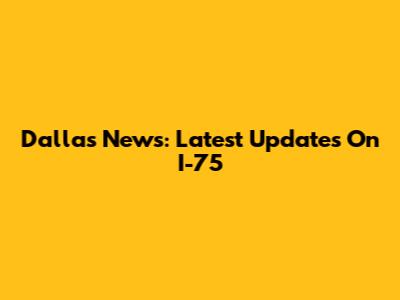 Dallas News: Latest Updates On I-75