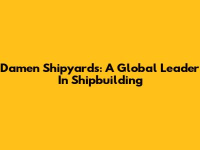 Damen Shipyards: A Global Leader In Shipbuilding