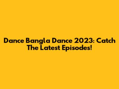 Dance Bangla Dance 2023: Catch The Latest Episodes!