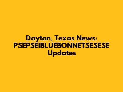Dayton, Texas News: PSEPSEIBLUEBONNETSESESE Updates