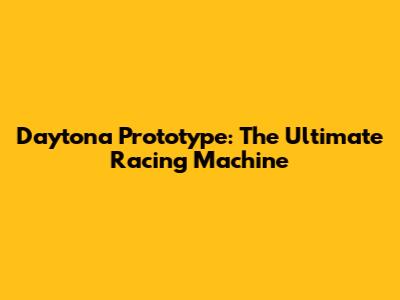 Daytona Prototype: The Ultimate Racing Machine
