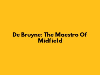 De Bruyne: The Maestro Of Midfield
