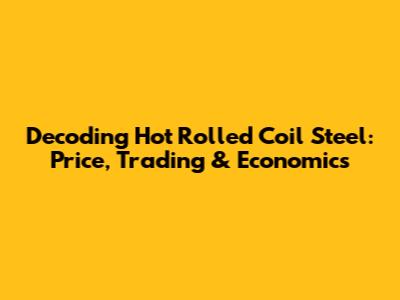 Decoding Hot Rolled Coil Steel: Price, Trading & Economics