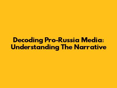 Decoding Pro-Russia Media: Understanding The Narrative
