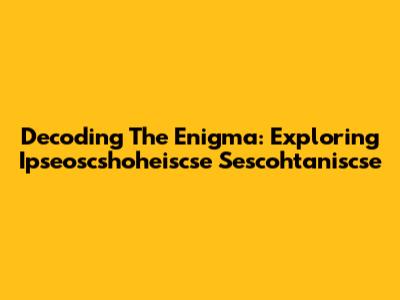 Decoding The Enigma: Exploring Ipseoscshoheiscse Sescohtaniscse
