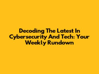 Decoding The Latest In Cybersecurity And Tech: Your Weekly Rundown