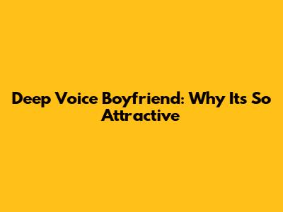 Deep Voice Boyfriend: Why It's So Attractive