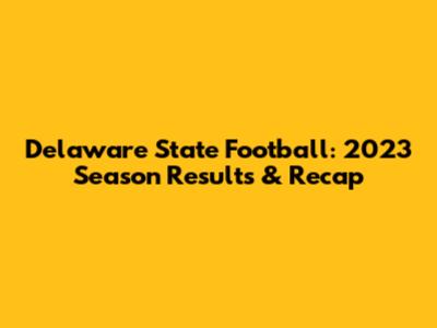 Delaware State Football: 2023 Season Results & Recap