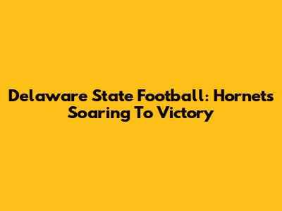 Delaware State Football: Hornets Soaring To Victory