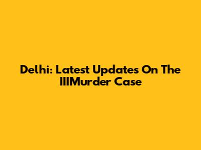 Delhi: Latest Updates On The IIIMurder Case