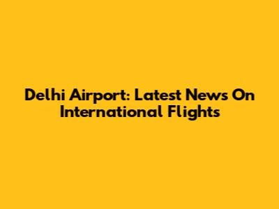 Delhi Airport: Latest News On International Flights