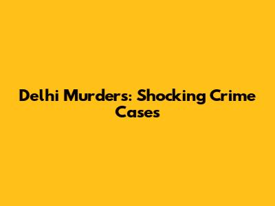 Delhi Murders: Shocking Crime Cases