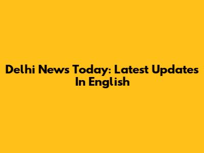 Delhi News Today: Latest Updates In English