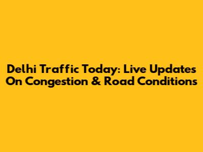 Delhi Traffic Today: Live Updates On Congestion & Road Conditions