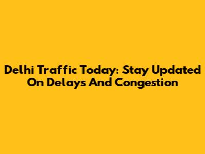 Delhi Traffic Today: Stay Updated On Delays And Congestion