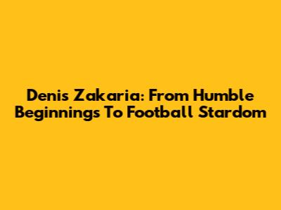 Denis Zakaria: From Humble Beginnings To Football Stardom