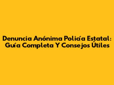Denuncia Anónima Policía Estatal: Guía Completa Y Consejos Útiles